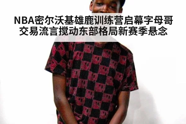 NBA密尔沃基雄鹿训练营启幕字母哥交易流言搅动东部格局新赛季悬念