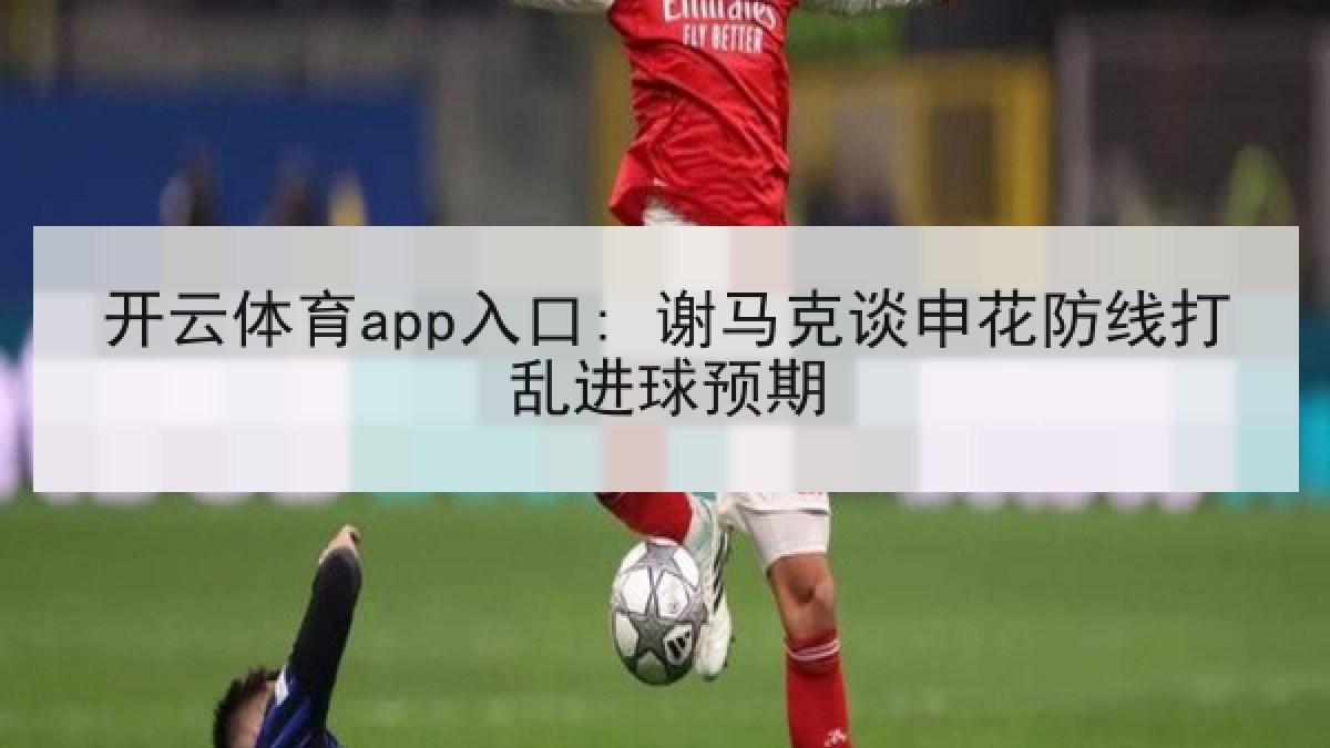 开云体育app入口: 谢马克谈申花防线打乱进球预期